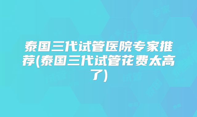泰国三代试管医院专家推荐(泰国三代试管花费太高了)