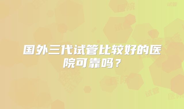 国外三代试管比较好的医院可靠吗?