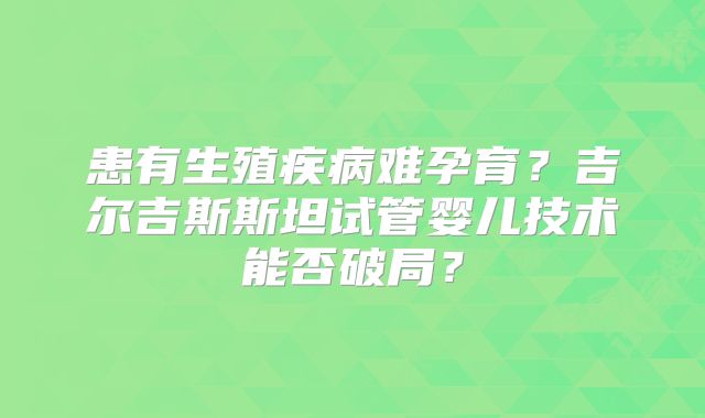 患有生殖疾病难孕育？吉尔吉斯斯坦试管婴儿技术能否破局？