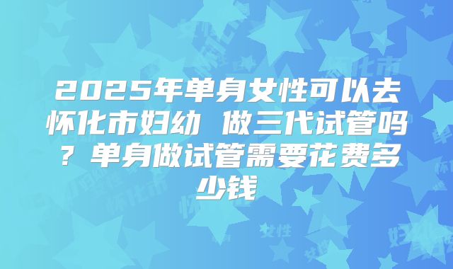 2025年单身女性可以去怀化市妇幼 做三代试管吗？单身做试管需要花费多少钱