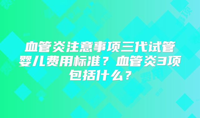 血管炎注意事项三代试管婴儿费用标准？血管炎3项包括什么？