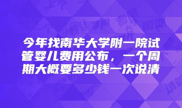 今年找南华大学附一院试管婴儿费用公布，一个周期大概要多少钱一次说清