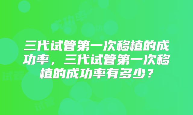 三代试管第一次移植的成功率，三代试管第一次移植的成功率有多少？