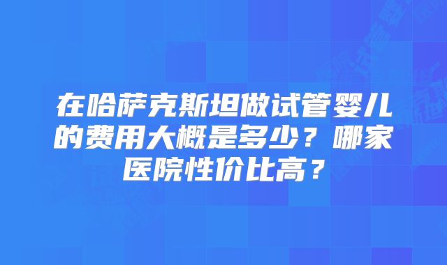 在哈萨克斯坦做试管婴儿的费用大概是多少？哪家医院性价比高？
