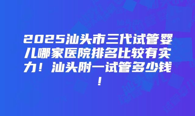 2025汕头市三代试管婴儿哪家医院排名比较有实力!汕头附一试管多少钱!