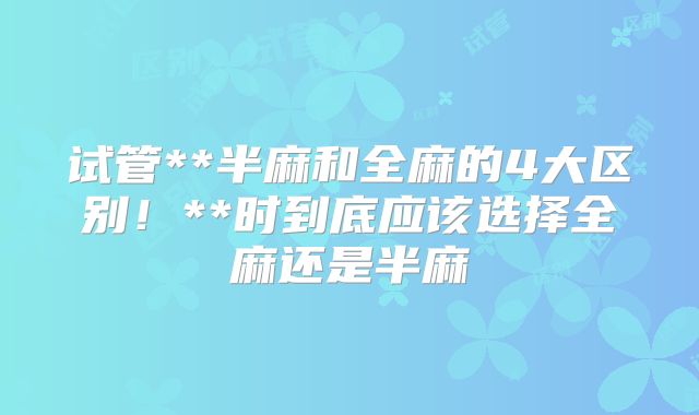 试管**半麻和全麻的4大区别！**时到底应该选择全麻还是半麻