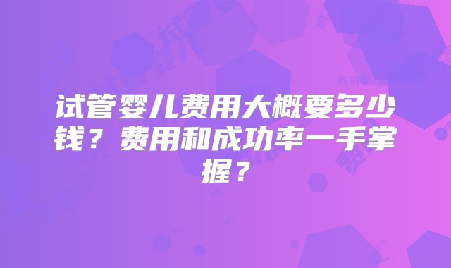 试管婴儿费用大概要多少钱？费用和成功率一手掌握？