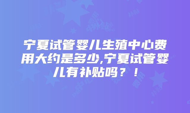 宁夏试管婴儿生殖中心费用大约是多少,宁夏试管婴儿有补贴吗?!