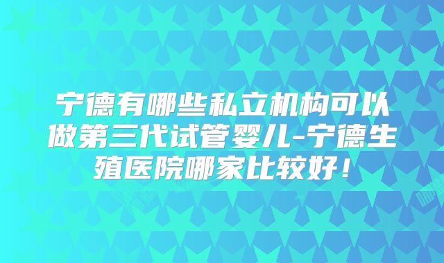 宁德有哪些私立机构可以做第三代试管婴儿-宁德生殖医院哪家比较好！
