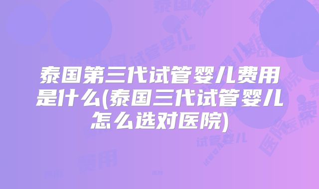 泰国第三代试管婴儿费用是什么(泰国三代试管婴儿怎么选对医院)