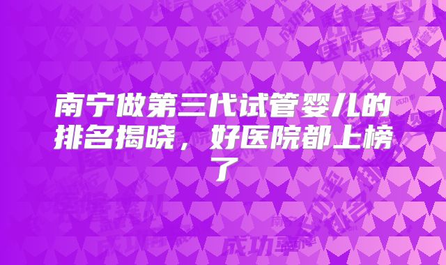 南宁做第三代试管婴儿的排名揭晓，好医院都上榜了