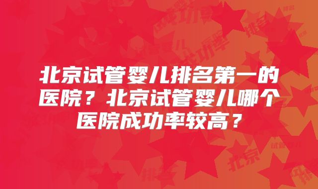 北京试管婴儿排名第一的医院？北京试管婴儿哪个医院成功率较高？