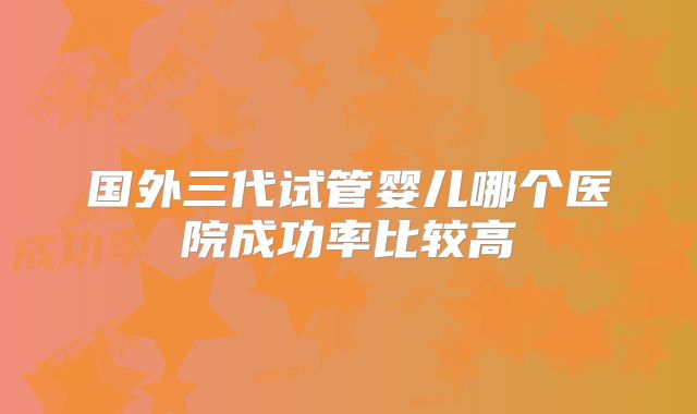 国外三代试管婴儿哪个医院成功率比较高