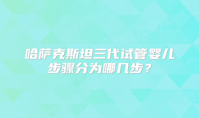 哈萨克斯坦三代试管婴儿步骤分为哪几步？