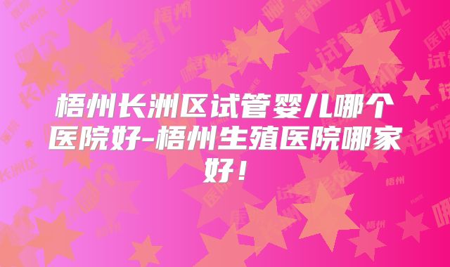 梧州长洲区试管婴儿哪个医院好-梧州生殖医院哪家好！