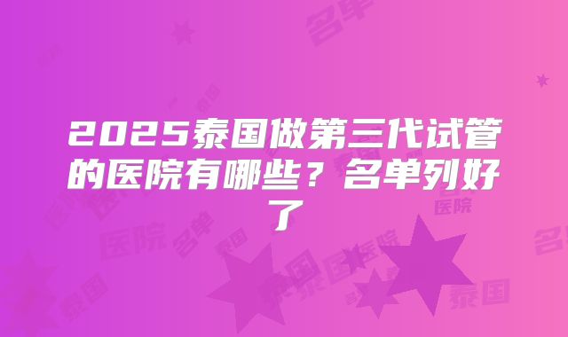 2025泰国做第三代试管的医院有哪些？名单列好了