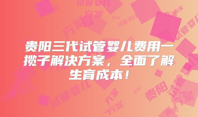 贵阳三代试管婴儿费用一揽子解决方案，全面了解生育成本！