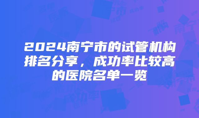 2024南宁市的试管机构排名分享,成功率比较高的医院名单一览