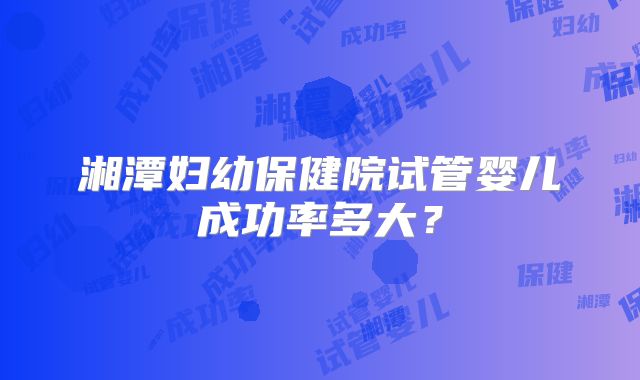湘潭妇幼保健院试管婴儿成功率多大？