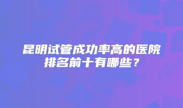 昆明试管成功率高的医院排名前十有哪些？