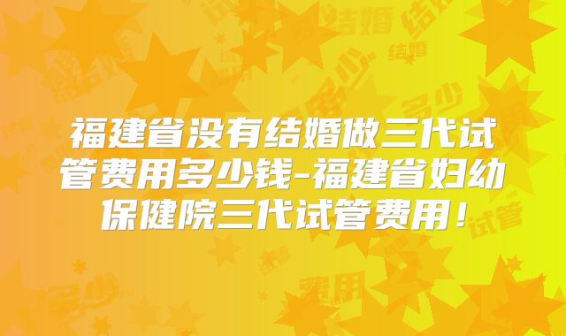 福建省没有结婚做三代试管费用多少钱-福建省妇幼保健院三代试管费用!