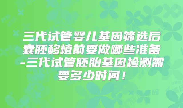 三代试管婴儿基因筛选后囊胚移植前要做哪些准备-三代试管胚胎基因检测需要多少时间!
