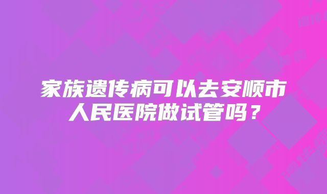 家族遗传病可以去安顺市人民医院做试管吗？