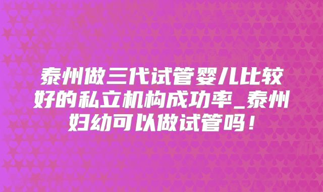 泰州做三代试管婴儿比较好的私立机构成功率_泰州妇幼可以做试管吗!