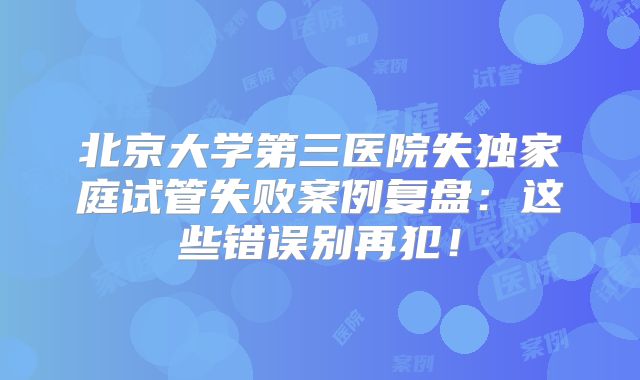 北京大学第三医院失独家庭试管失败案例复盘:这些错误别再犯!