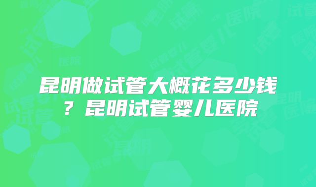 昆明做试管大概花多少钱？昆明试管婴儿医院