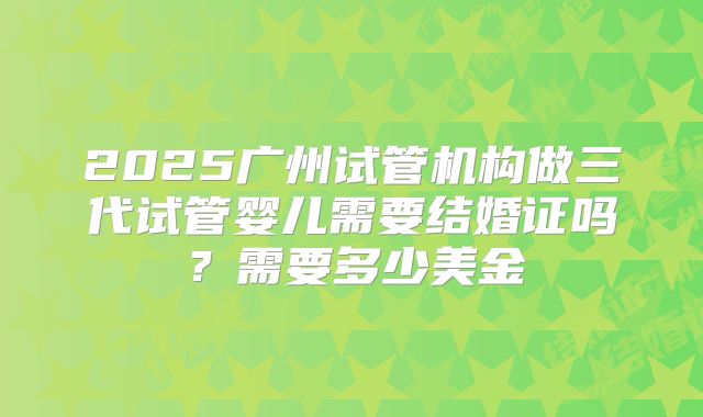 2025广州试管机构做三代试管婴儿需要结婚证吗？需要多少美金