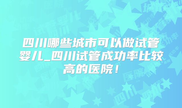 四川哪些城市可以做试管婴儿_四川试管成功率比较高的医院！