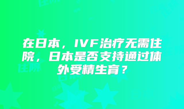 在日本，IVF治疗无需住院，日本是否支持通过体外受精生育？