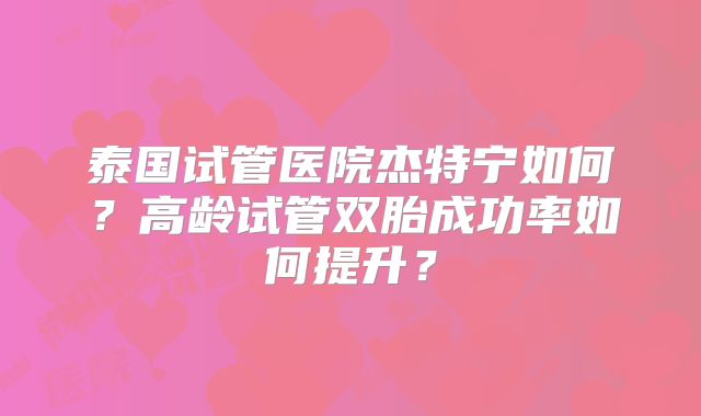 泰国试管医院杰特宁如何？高龄试管双胎成功率如何提升？