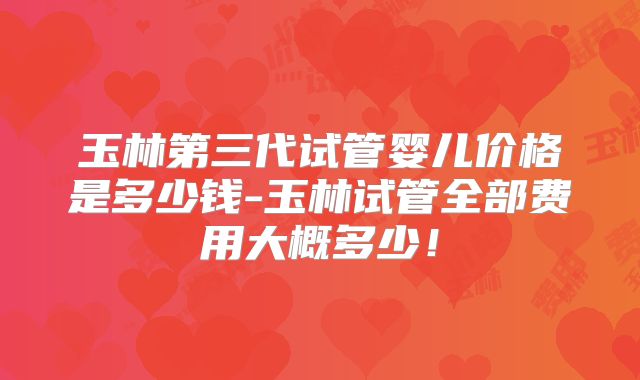 玉林第三代试管婴儿价格是多少钱-玉林试管全部费用大概多少！