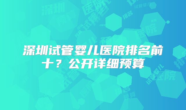 深圳试管婴儿医院排名前十?公开详细预算