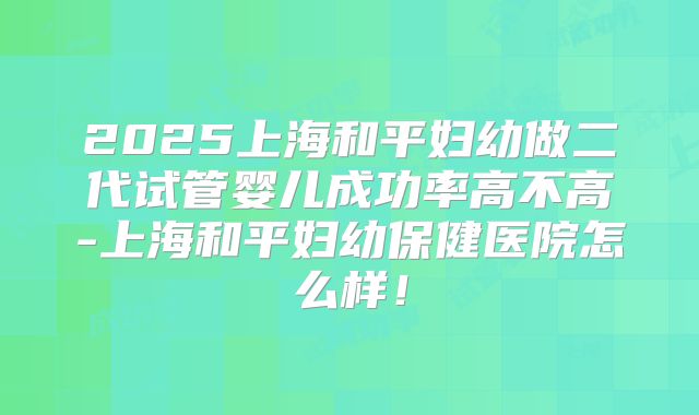 2025上海和平妇幼做二代试管婴儿成功率高不高-上海和平妇幼保健医院怎么样！