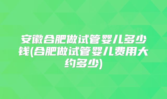安徽合肥做试管婴儿多少钱(合肥做试管婴儿费用大约多少)