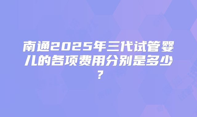 南通2025年三代试管婴儿的各项费用分别是多少？