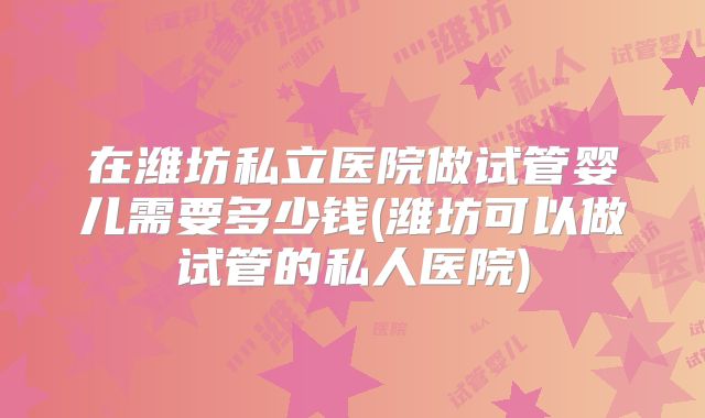 在潍坊私立医院做试管婴儿需要多少钱(潍坊可以做试管的私人医院)