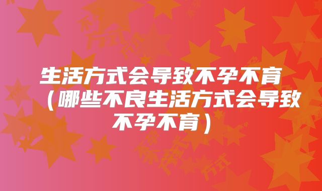 生活方式会导致不孕不育（哪些不良生活方式会导致不孕不育）