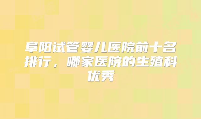 阜阳试管婴儿医院前十名排行,哪家医院的生殖科优秀