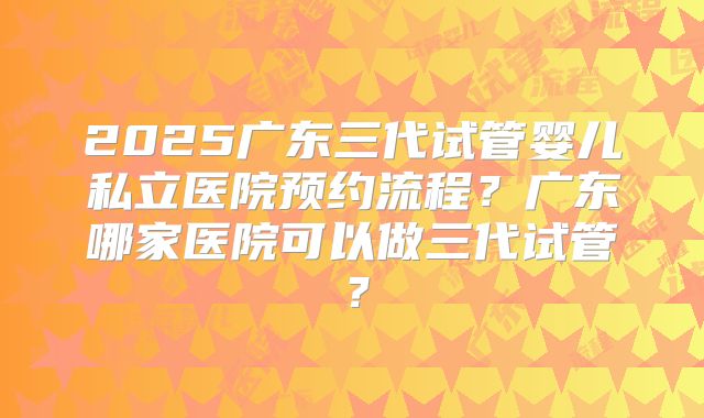 2025广东三代试管婴儿私立医院预约流程？广东哪家医院可以做三代试管？