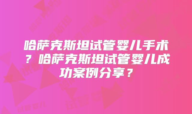 哈萨克斯坦试管婴儿手术？哈萨克斯坦试管婴儿成功案例分享？