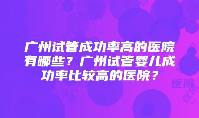 广州试管成功率高的医院有哪些?广州试管婴儿成功率比较高的医院?