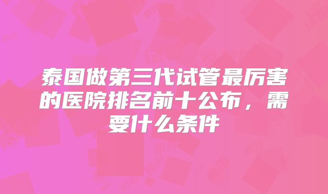 泰国做第三代试管最厉害的医院排名前十公布，需要什么条件