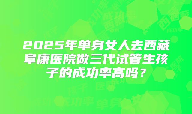 2025年单身女人去西藏阜康医院做三代试管生孩子的成功率高吗?