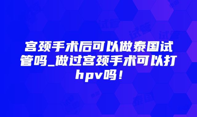 宫颈手术后可以做泰国试管吗_做过宫颈手术可以打hpv吗!