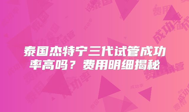 泰国杰特宁三代试管成功率高吗？费用明细揭秘