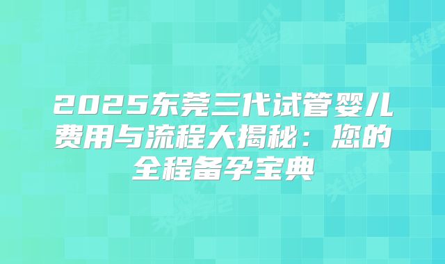2025东莞三代试管婴儿费用与流程大揭秘：您的全程备孕宝典